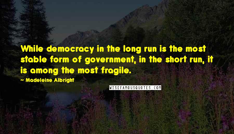 Madeleine Albright Quotes: While democracy in the long run is the most stable form of government, in the short run, it is among the most fragile.