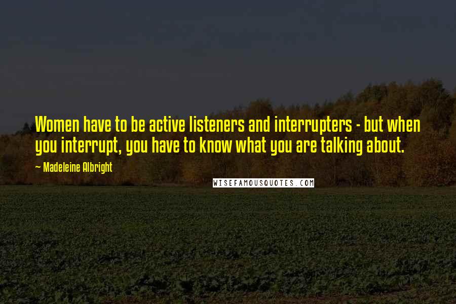 Madeleine Albright Quotes: Women have to be active listeners and interrupters - but when you interrupt, you have to know what you are talking about.