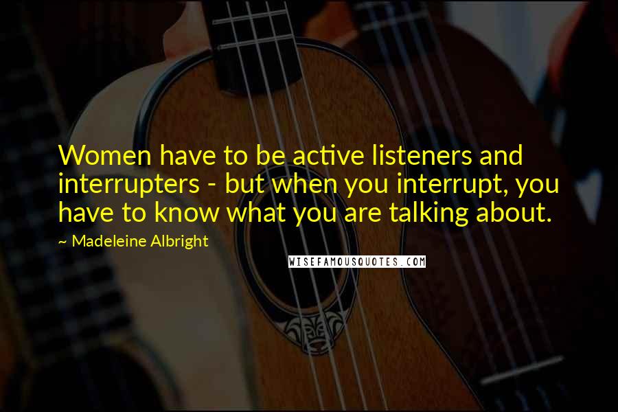 Madeleine Albright Quotes: Women have to be active listeners and interrupters - but when you interrupt, you have to know what you are talking about.