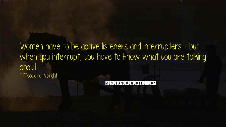 Madeleine Albright Quotes: Women have to be active listeners and interrupters - but when you interrupt, you have to know what you are talking about.