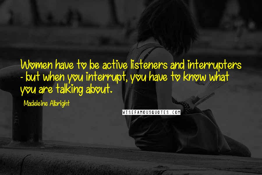Madeleine Albright Quotes: Women have to be active listeners and interrupters - but when you interrupt, you have to know what you are talking about.