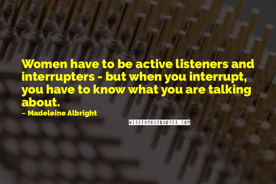 Madeleine Albright Quotes: Women have to be active listeners and interrupters - but when you interrupt, you have to know what you are talking about.