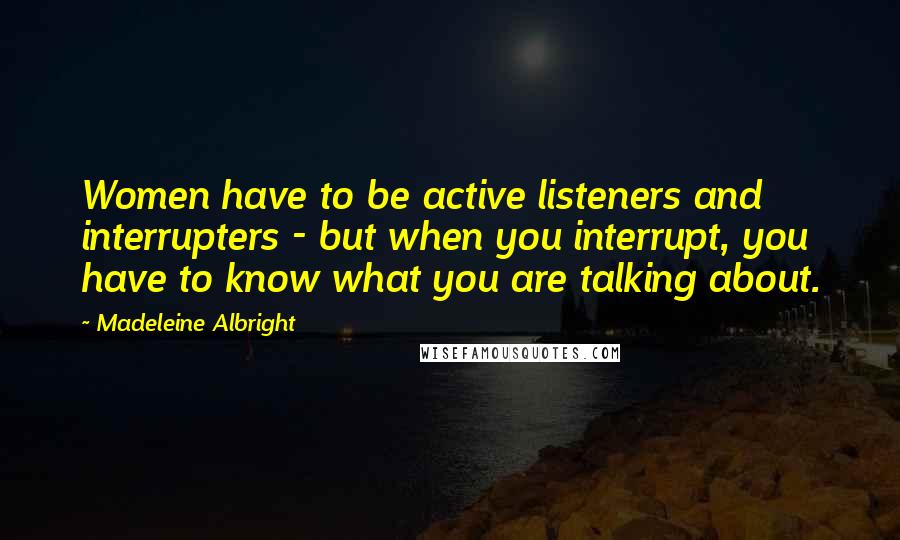 Madeleine Albright Quotes: Women have to be active listeners and interrupters - but when you interrupt, you have to know what you are talking about.
