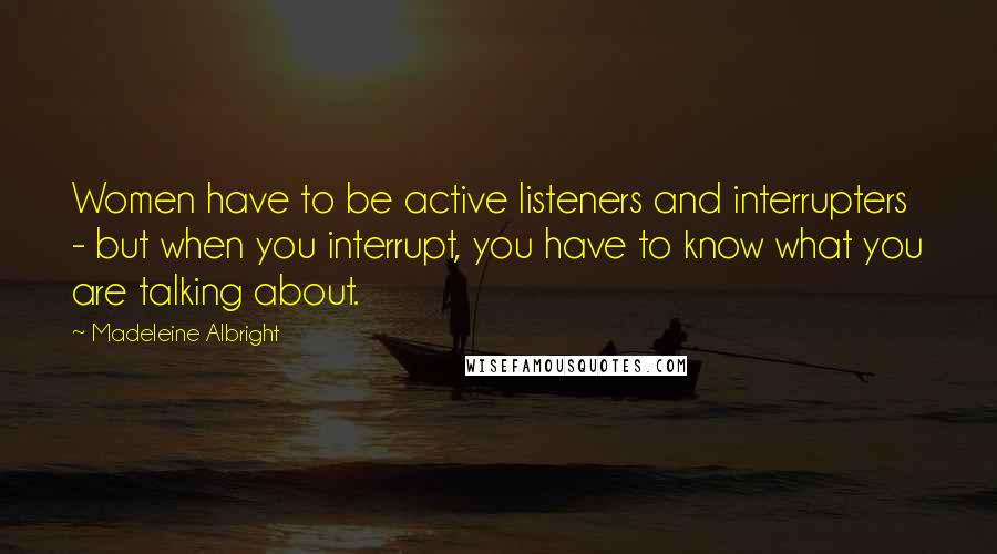 Madeleine Albright Quotes: Women have to be active listeners and interrupters - but when you interrupt, you have to know what you are talking about.