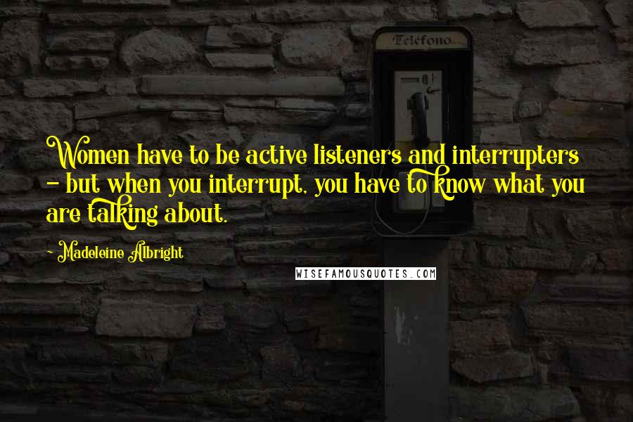 Madeleine Albright Quotes: Women have to be active listeners and interrupters - but when you interrupt, you have to know what you are talking about.