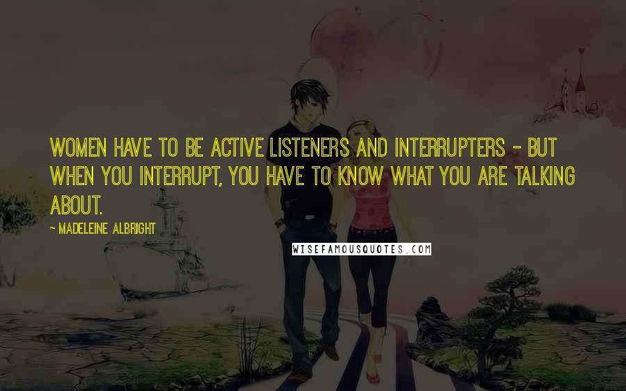 Madeleine Albright Quotes: Women have to be active listeners and interrupters - but when you interrupt, you have to know what you are talking about.