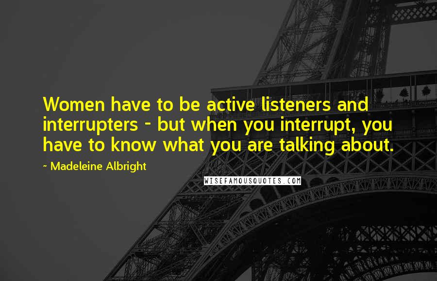 Madeleine Albright Quotes: Women have to be active listeners and interrupters - but when you interrupt, you have to know what you are talking about.