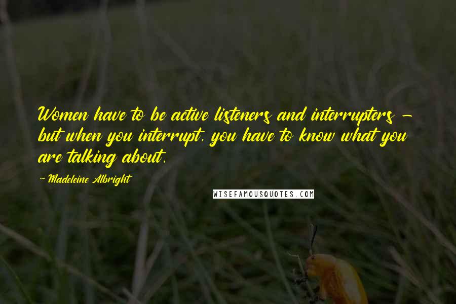 Madeleine Albright Quotes: Women have to be active listeners and interrupters - but when you interrupt, you have to know what you are talking about.