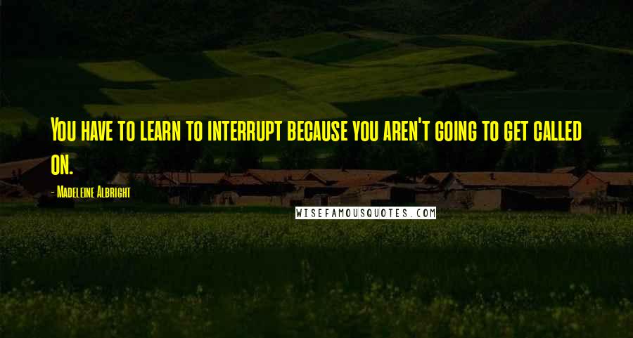 Madeleine Albright Quotes: You have to learn to interrupt because you aren't going to get called on.