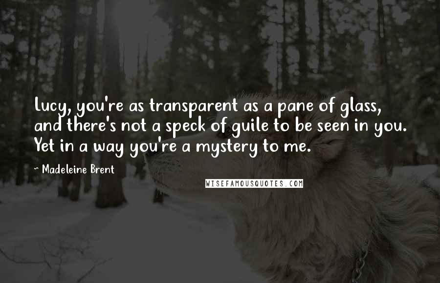 Madeleine Brent Quotes: Lucy, you're as transparent as a pane of glass, and there's not a speck of guile to be seen in you. Yet in a way you're a mystery to me.