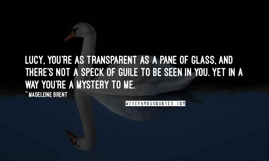 Madeleine Brent Quotes: Lucy, you're as transparent as a pane of glass, and there's not a speck of guile to be seen in you. Yet in a way you're a mystery to me.