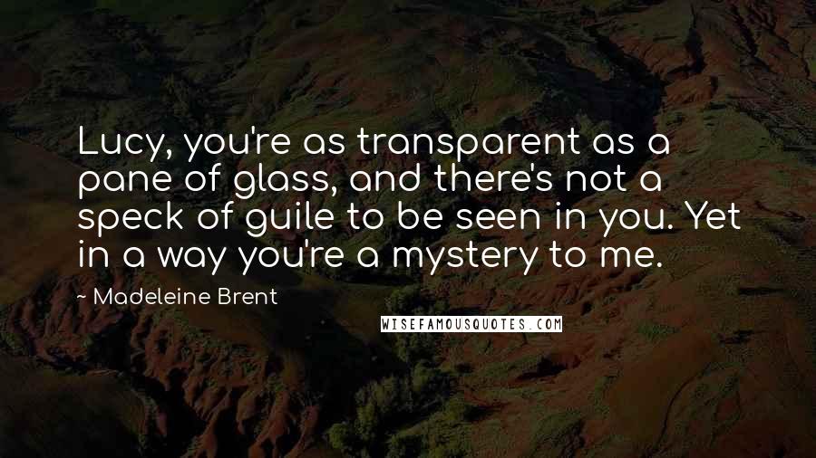 Madeleine Brent Quotes: Lucy, you're as transparent as a pane of glass, and there's not a speck of guile to be seen in you. Yet in a way you're a mystery to me.