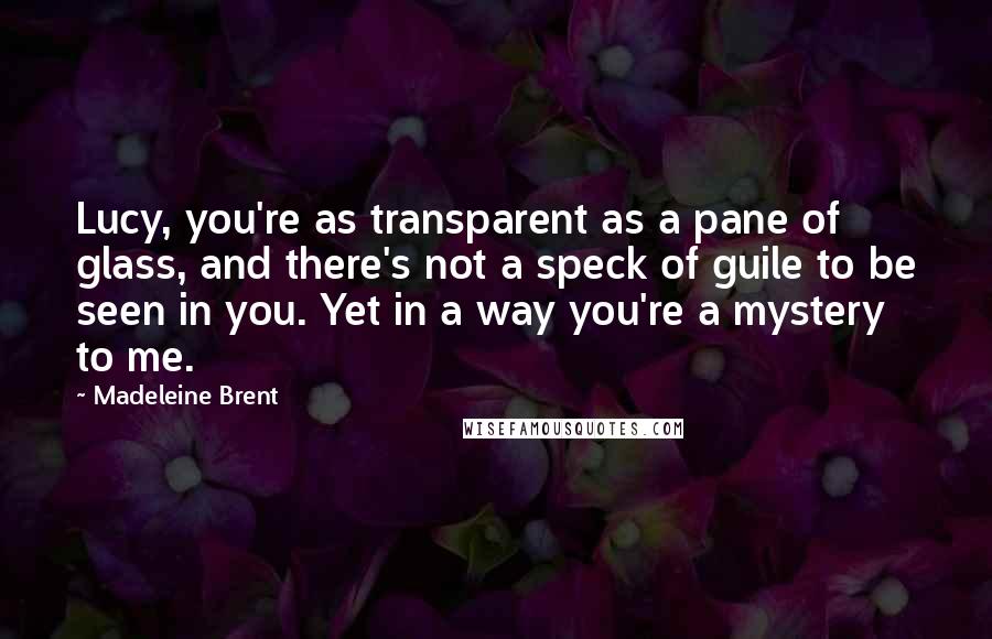 Madeleine Brent Quotes: Lucy, you're as transparent as a pane of glass, and there's not a speck of guile to be seen in you. Yet in a way you're a mystery to me.