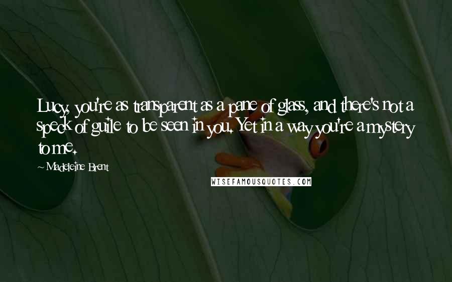 Madeleine Brent Quotes: Lucy, you're as transparent as a pane of glass, and there's not a speck of guile to be seen in you. Yet in a way you're a mystery to me.