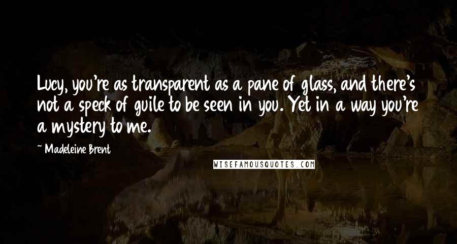 Madeleine Brent Quotes: Lucy, you're as transparent as a pane of glass, and there's not a speck of guile to be seen in you. Yet in a way you're a mystery to me.