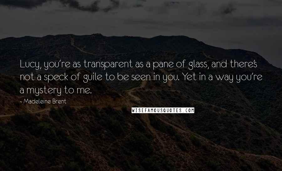 Madeleine Brent Quotes: Lucy, you're as transparent as a pane of glass, and there's not a speck of guile to be seen in you. Yet in a way you're a mystery to me.