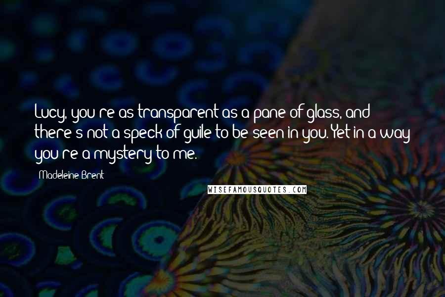 Madeleine Brent Quotes: Lucy, you're as transparent as a pane of glass, and there's not a speck of guile to be seen in you. Yet in a way you're a mystery to me.