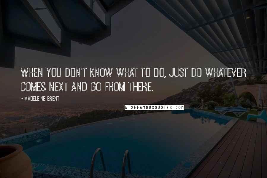 Madeleine Brent Quotes: When You don't know what to do, just do whatever comes next and go from there.