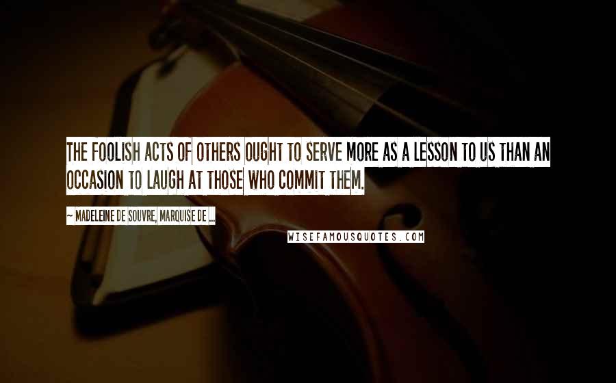 Madeleine De Souvre, Marquise De ... Quotes: The foolish acts of others ought to serve more as a lesson to us than an occasion to laugh at those who commit them.