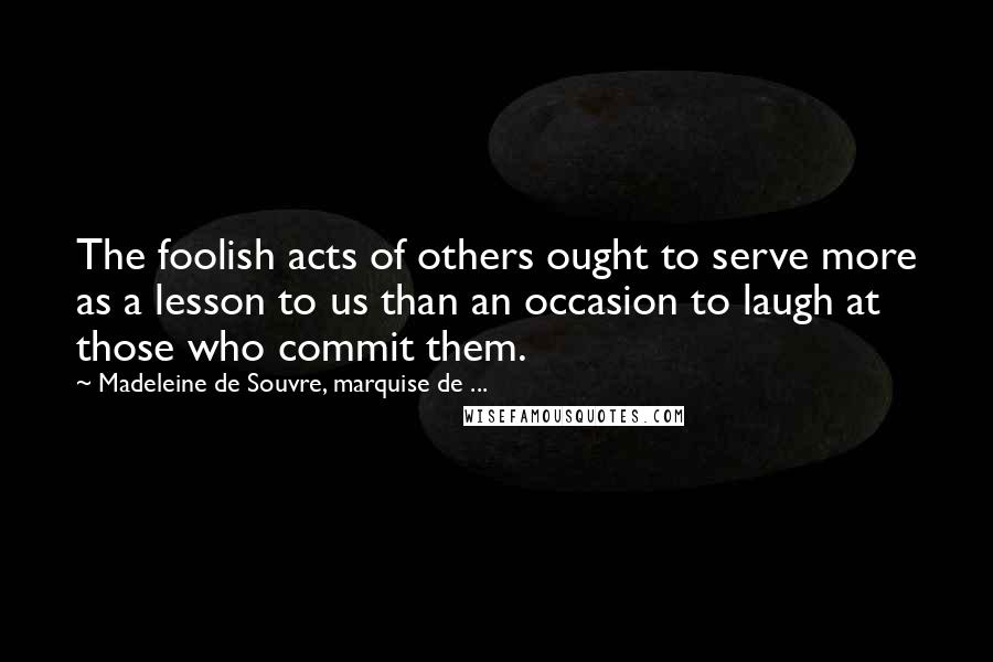 Madeleine De Souvre, Marquise De ... Quotes: The foolish acts of others ought to serve more as a lesson to us than an occasion to laugh at those who commit them.