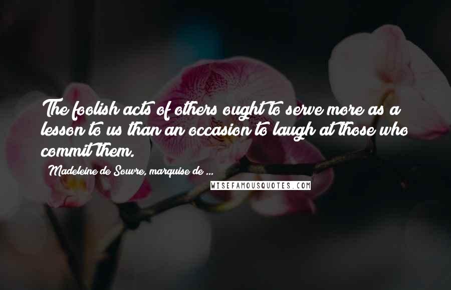 Madeleine De Souvre, Marquise De ... Quotes: The foolish acts of others ought to serve more as a lesson to us than an occasion to laugh at those who commit them.