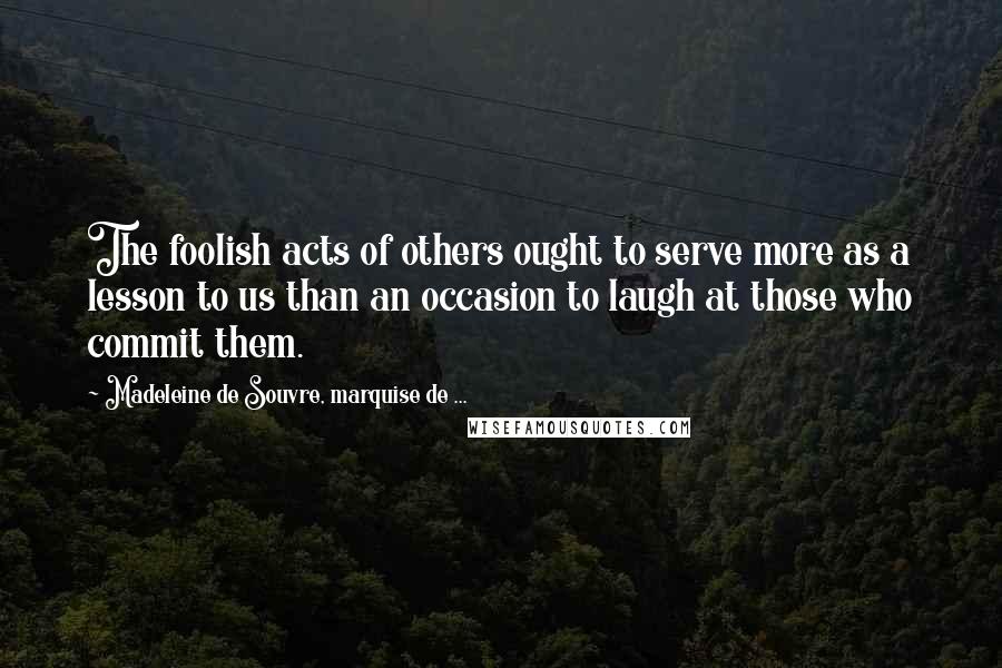 Madeleine De Souvre, Marquise De ... Quotes: The foolish acts of others ought to serve more as a lesson to us than an occasion to laugh at those who commit them.