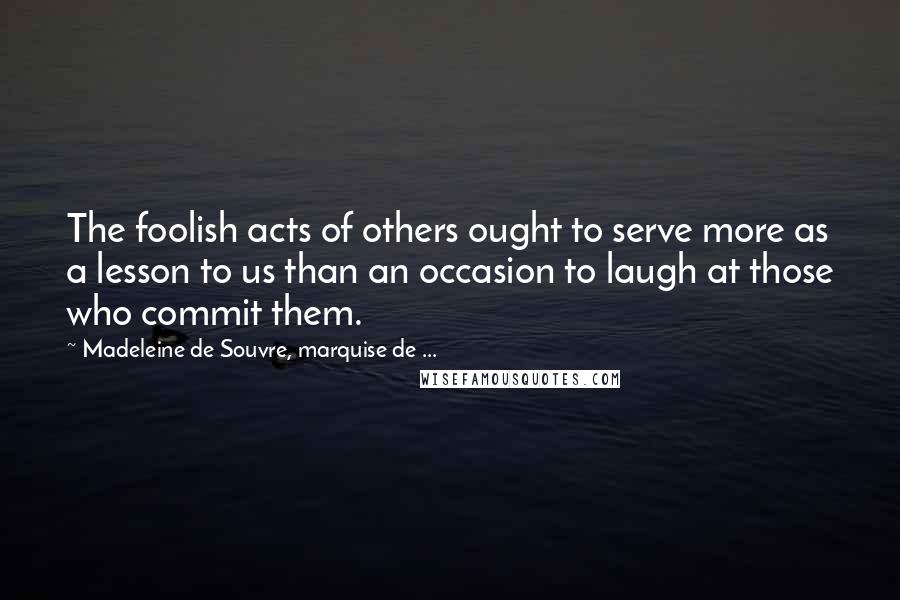 Madeleine De Souvre, Marquise De ... Quotes: The foolish acts of others ought to serve more as a lesson to us than an occasion to laugh at those who commit them.