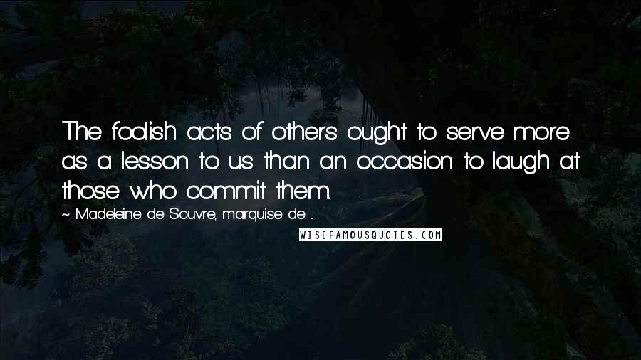 Madeleine De Souvre, Marquise De ... Quotes: The foolish acts of others ought to serve more as a lesson to us than an occasion to laugh at those who commit them.