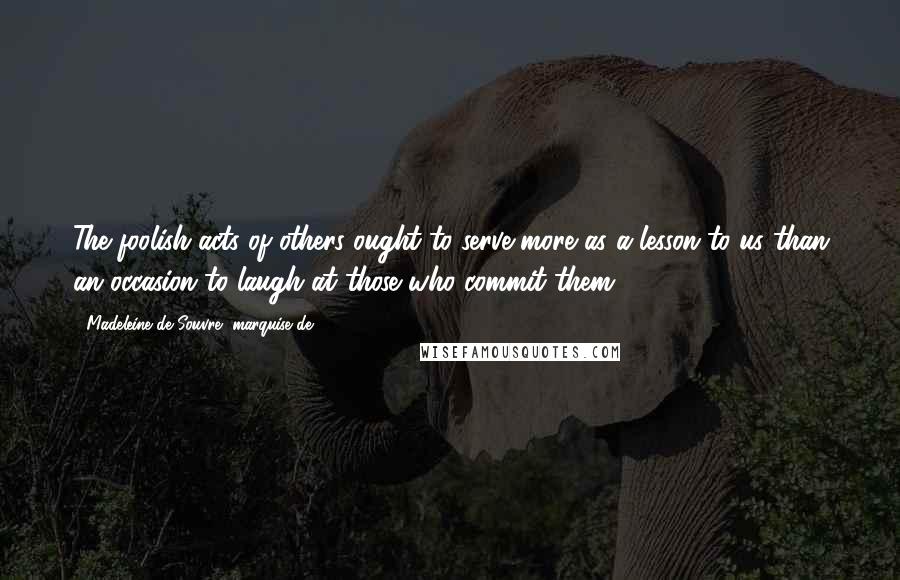 Madeleine De Souvre, Marquise De ... Quotes: The foolish acts of others ought to serve more as a lesson to us than an occasion to laugh at those who commit them.