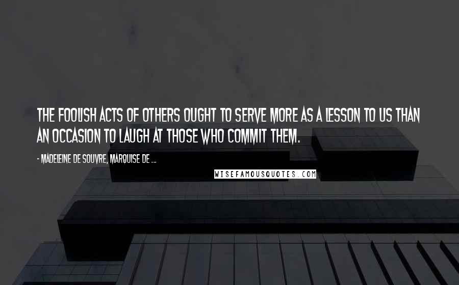 Madeleine De Souvre, Marquise De ... Quotes: The foolish acts of others ought to serve more as a lesson to us than an occasion to laugh at those who commit them.