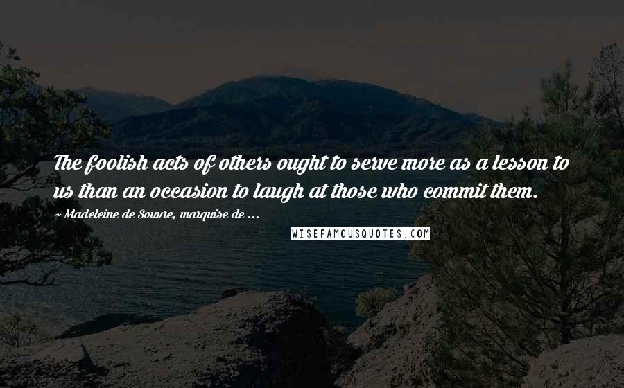 Madeleine De Souvre, Marquise De ... Quotes: The foolish acts of others ought to serve more as a lesson to us than an occasion to laugh at those who commit them.