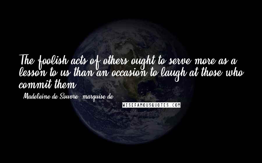 Madeleine De Souvre, Marquise De ... Quotes: The foolish acts of others ought to serve more as a lesson to us than an occasion to laugh at those who commit them.