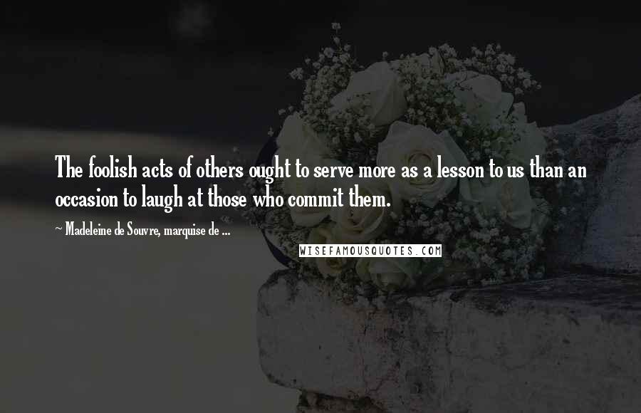 Madeleine De Souvre, Marquise De ... Quotes: The foolish acts of others ought to serve more as a lesson to us than an occasion to laugh at those who commit them.