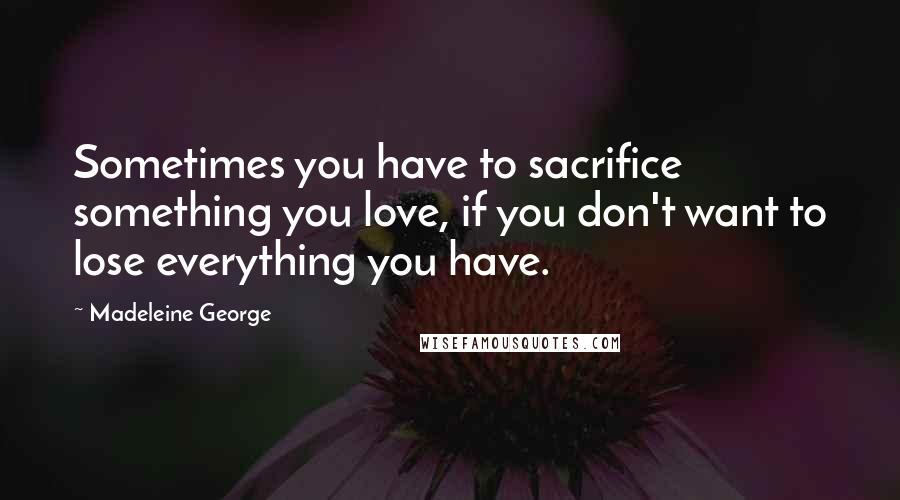 Madeleine George Quotes: Sometimes you have to sacrifice something you love, if you don't want to lose everything you have.