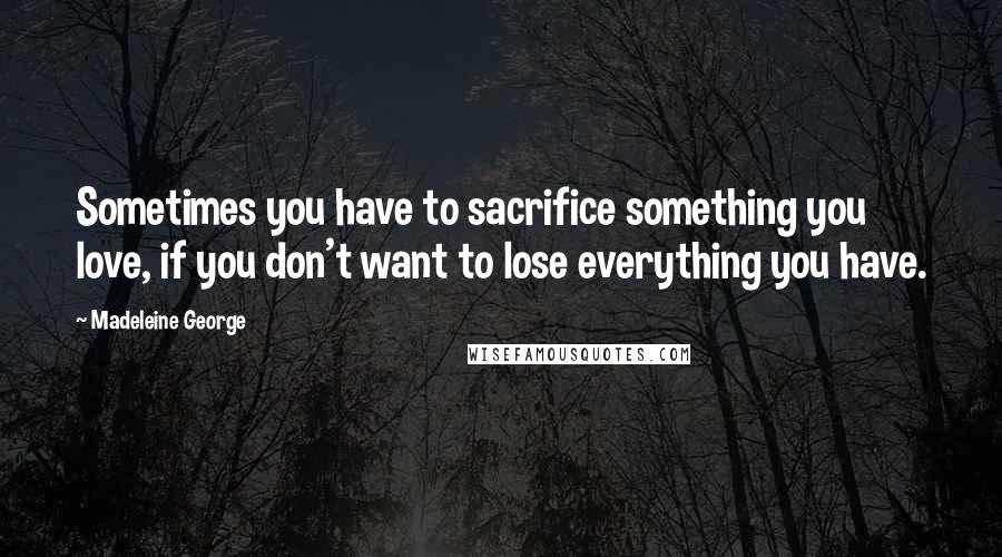 Madeleine George Quotes: Sometimes you have to sacrifice something you love, if you don't want to lose everything you have.