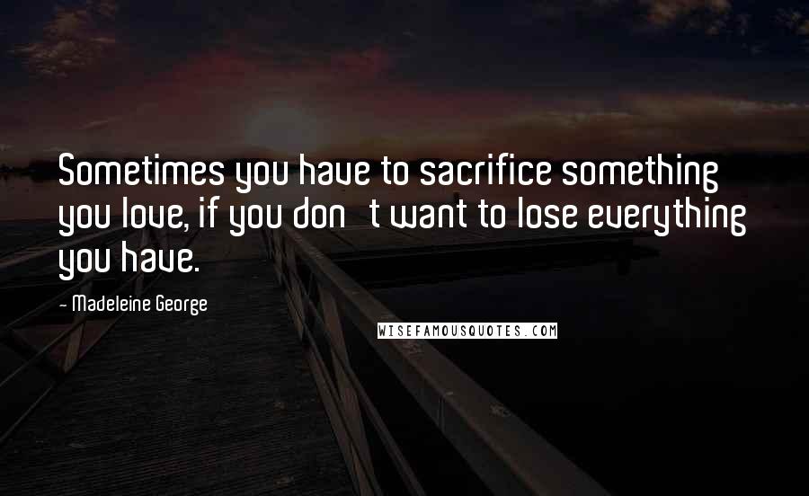 Madeleine George Quotes: Sometimes you have to sacrifice something you love, if you don't want to lose everything you have.