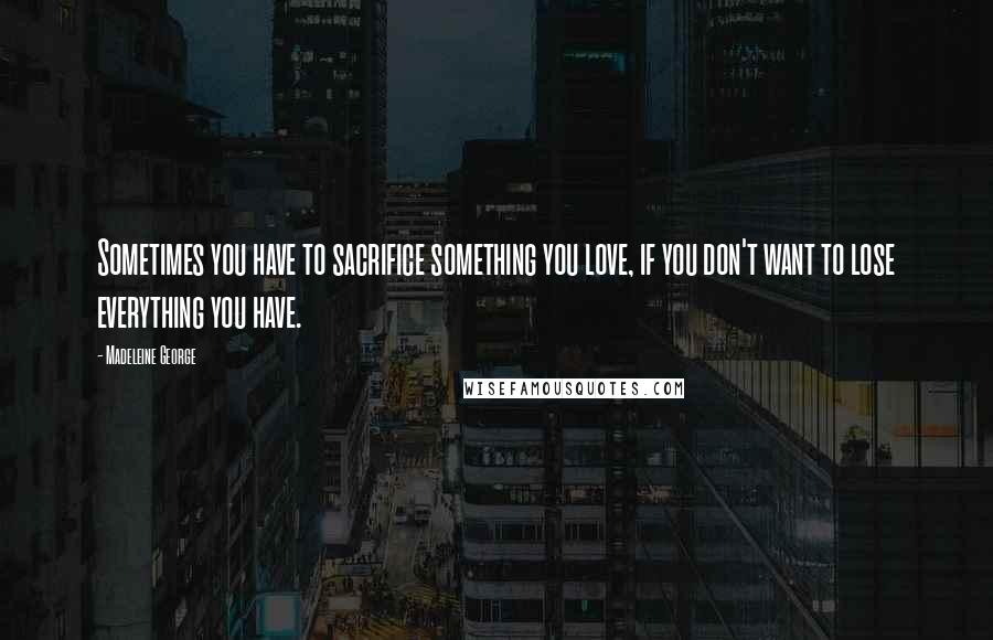 Madeleine George Quotes: Sometimes you have to sacrifice something you love, if you don't want to lose everything you have.