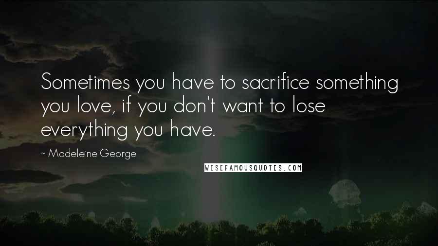 Madeleine George Quotes: Sometimes you have to sacrifice something you love, if you don't want to lose everything you have.