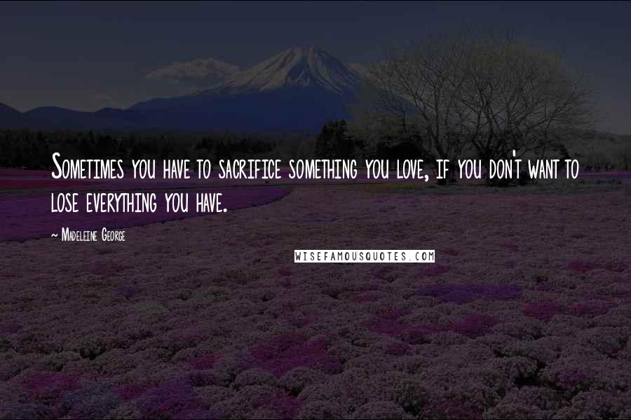Madeleine George Quotes: Sometimes you have to sacrifice something you love, if you don't want to lose everything you have.