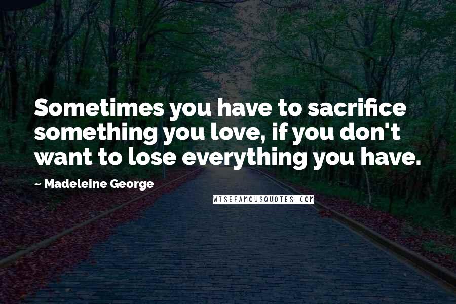 Madeleine George Quotes: Sometimes you have to sacrifice something you love, if you don't want to lose everything you have.