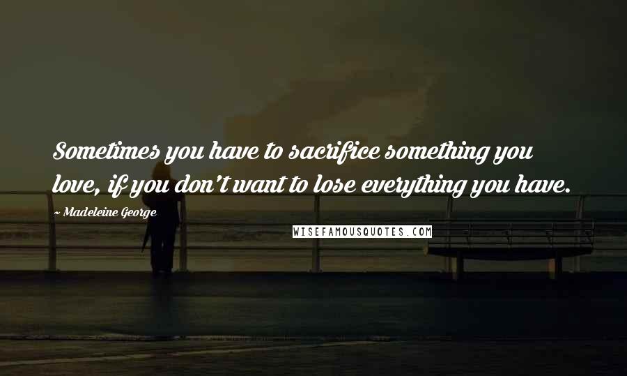 Madeleine George Quotes: Sometimes you have to sacrifice something you love, if you don't want to lose everything you have.