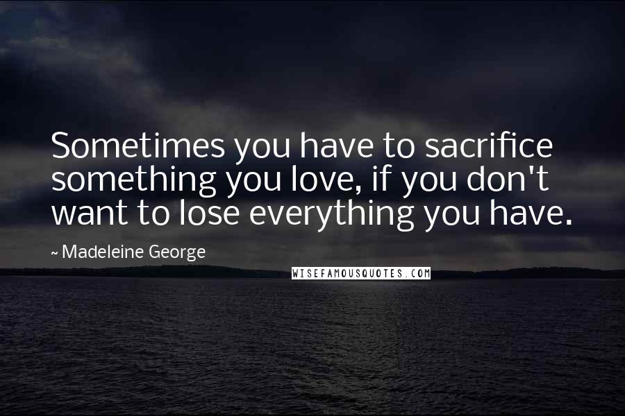 Madeleine George Quotes: Sometimes you have to sacrifice something you love, if you don't want to lose everything you have.