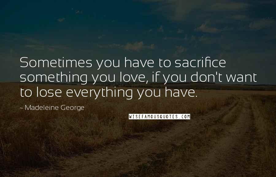 Madeleine George Quotes: Sometimes you have to sacrifice something you love, if you don't want to lose everything you have.