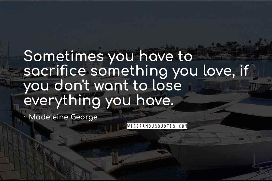 Madeleine George Quotes: Sometimes you have to sacrifice something you love, if you don't want to lose everything you have.