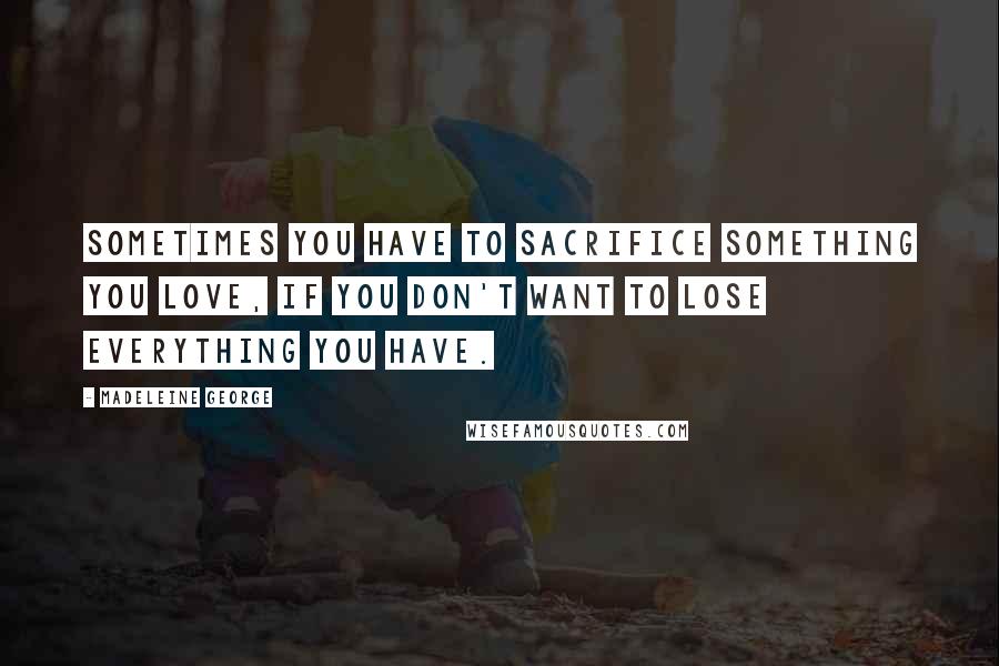 Madeleine George Quotes: Sometimes you have to sacrifice something you love, if you don't want to lose everything you have.