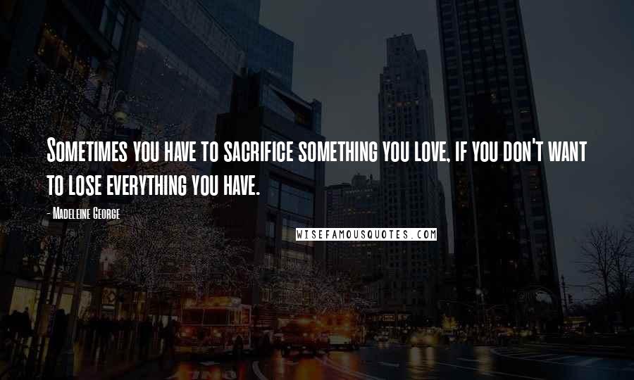 Madeleine George Quotes: Sometimes you have to sacrifice something you love, if you don't want to lose everything you have.