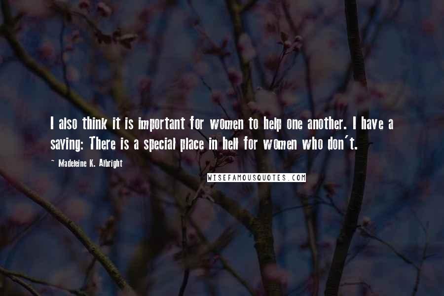 Madeleine K. Albright Quotes: I also think it is important for women to help one another. I have a saying: There is a special place in hell for women who don't.