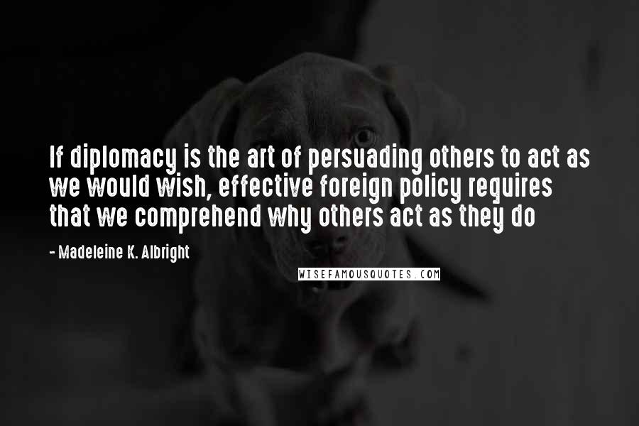 Madeleine K. Albright Quotes: If diplomacy is the art of persuading others to act as we would wish, effective foreign policy requires that we comprehend why others act as they do