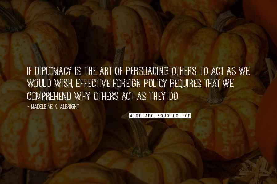 Madeleine K. Albright Quotes: If diplomacy is the art of persuading others to act as we would wish, effective foreign policy requires that we comprehend why others act as they do