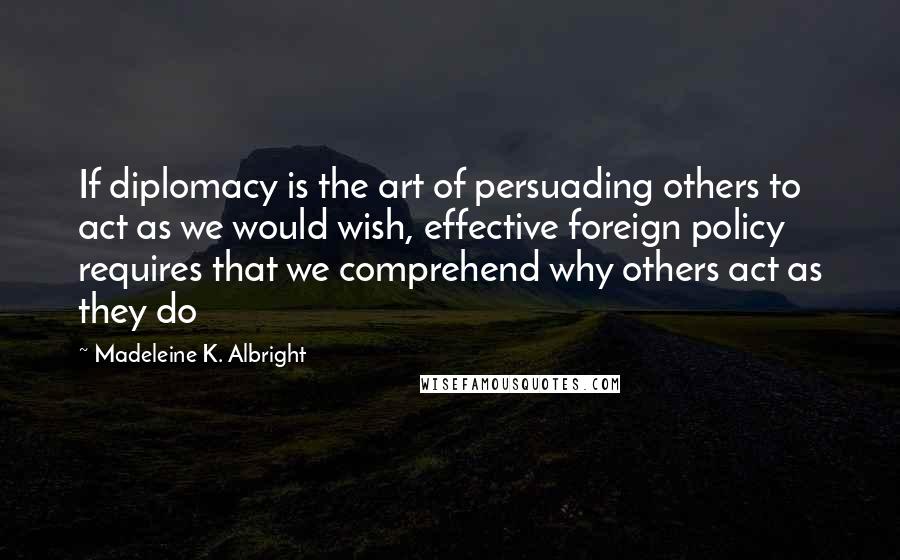Madeleine K. Albright Quotes: If diplomacy is the art of persuading others to act as we would wish, effective foreign policy requires that we comprehend why others act as they do
